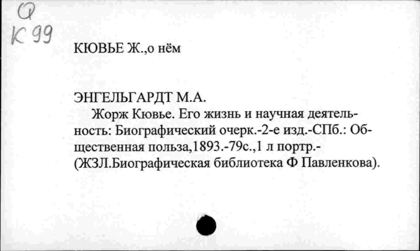 ﻿99
КЮВЬЕ Ж.,о нём
ЭНГЕЛЬГАРДТ М.А.
Жорж Кювье. Его жизнь и научная деятельность: Биографический очерк.-2-е изд.-СПб.: Общественная польза, 1893.-79с., 1 л портр,-(ЖЗЛ.Биографическая библиотека Ф Павленкова).